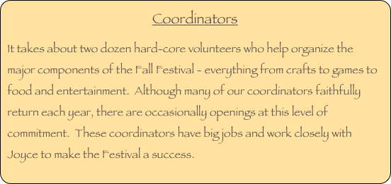 Coordinators
It takes about two dozen hard-core volunteers who help organize the major components of the Fall Festival - everything from crafts to games to food and entertainment.  Although many of our coordinators faithfully return each year, there are occasionally openings at this level of commitment.  These coordinators have big jobs and work closely with Joyce to make the Festival a success.