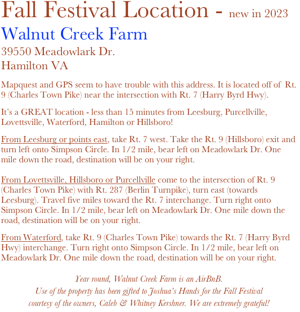 Fall Festival Location - new in 2023
Walnut Creek Farm
39550 Meadowlark Dr.Hamilton VA

Mapquest and GPS seem to have trouble with this address. It is located off of  Rt. 9 (Charles Town Pike) near the intersection with Rt. 7 (Harry Byrd Hwy).

It’s a GREAT location - less than 15 minutes from Leesburg, Purcellville, Lovettsville, Waterford, Hamilton or Hillsboro!

From Leesburg or points east, take Rt. 7 west. Take the Rt. 9 (Hillsboro) exit and turn left onto Simpson Circle. In 1/2 mile, bear left on Meadowlark Dr. One mile down the road, destination will be on your right. 

From Lovettsville, Hillsboro or Purcellville come to the intersection of Rt. 9 (Charles Town Pike) with Rt. 287 (Berlin Turnpike), turn east (towards Leesburg). Travel five miles toward the Rt. 7 interchange. Turn right onto Simpson Circle. In 1/2 mile, bear left on Meadowlark Dr. One mile down the road, destination will be on your right.

From Waterford, take Rt. 9 (Charles Town Pike) towards the Rt. 7 (Harry Byrd Hwy) interchange. Turn right onto Simpson Circle. In 1/2 mile, bear left on Meadowlark Dr. One mile down the road, destination will be on your right.

Year round, Walnut Creek Farm is an AirBnB.
Use of the property has been gifted to Joshua’s Hands for the Fall Festival
courtesy of the owners, Caleb & Whitney Kershner. We are extremely grateful!