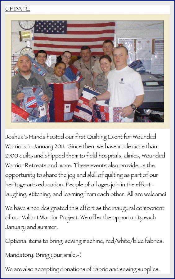 UPDATE
￼
Joshua’s Hands hosted our first Quilting Event for Wounded Warriors in January 2011.  Since then, we have made more than 2500 quilts and shipped them to field hospitals, clinics, Wounded Warrior Retreats and more. These events also provide us the opportunity to share the joy and skill of quilting as part of our heritage arts education. People of all ages join in the effort - laughing, stitching, and learning from each other. All are welcome!We have since designated this effort as the inaugural component of our Valiant Warrior Project. We offer the opportunity each January and summer.Optional items to bring: sewing machine, red/white/blue fabrics.Mandatory: Bring your smile:-)We are also accepting donations of fabric and sewing supplies.
