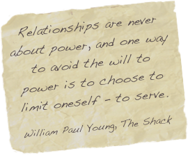 Relationships are never about power, and one way to avoid the will to power is to choose to limit oneself - to serve.

William Paul Young, The Shack 